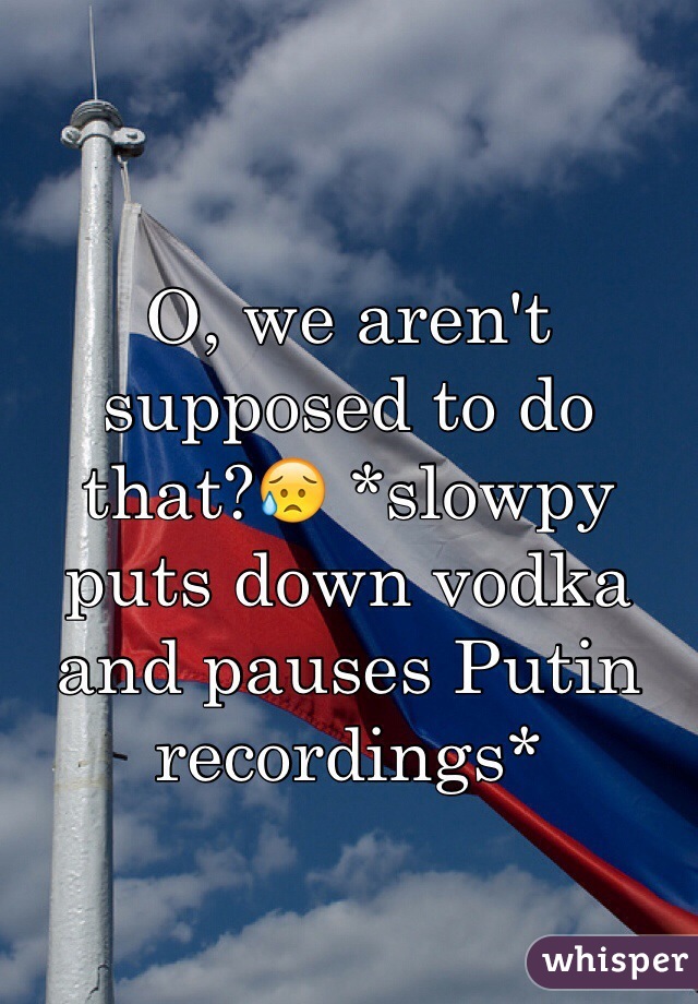 O, we aren't supposed to do that?😥 *slowpy puts down vodka and pauses Putin recordings*