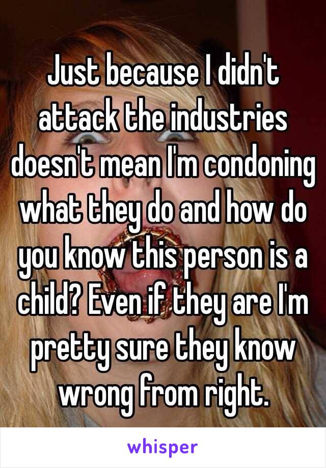 Just because I didn't attack the industries doesn't mean I'm condoning what they do and how do you know this person is a child? Even if they are I'm pretty sure they know wrong from right.