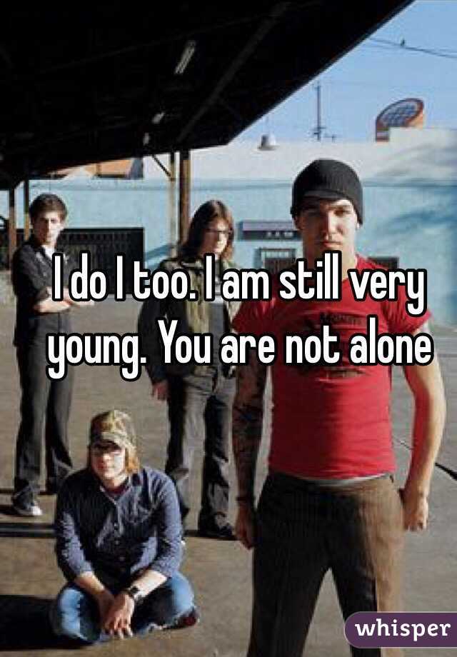 I do I too. I am still very young. You are not alone