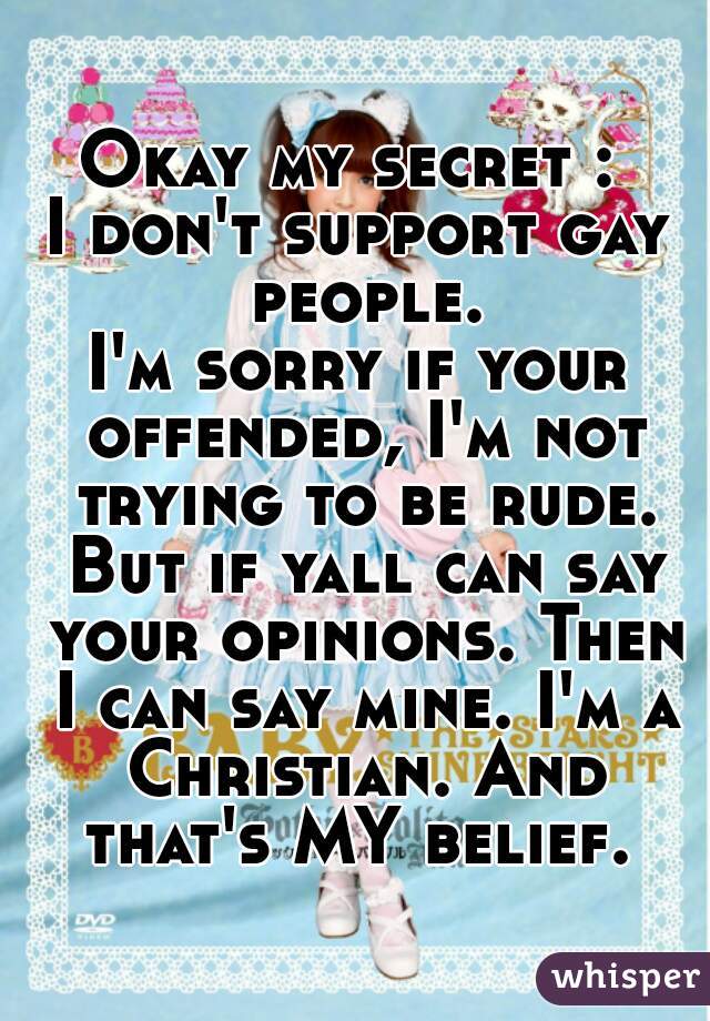 Okay my secret : 
I don't support gay people.
I'm sorry if your offended, I'm not trying to be rude. But if yall can say your opinions. Then I can say mine. I'm a Christian. And that's MY belief. 