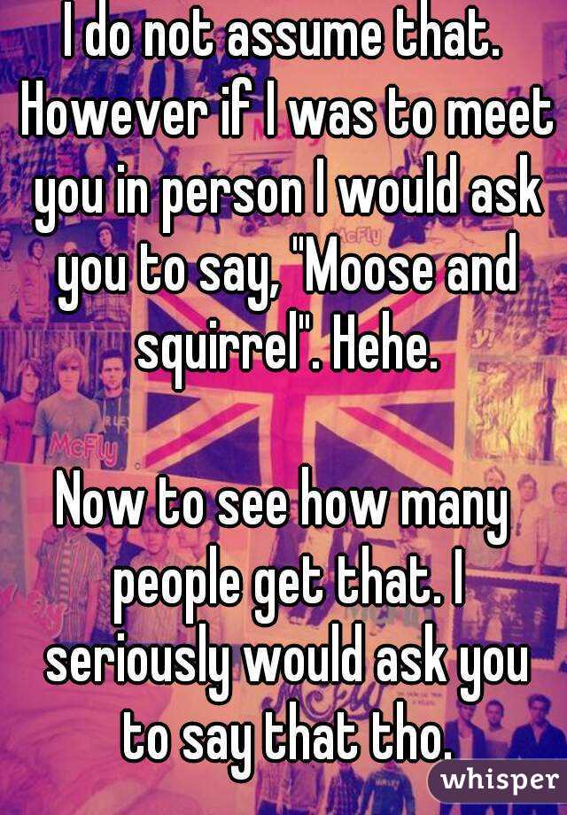 I do not assume that. However if I was to meet you in person I would ask you to say, "Moose and squirrel". Hehe.

Now to see how many people get that. I seriously would ask you to say that tho.