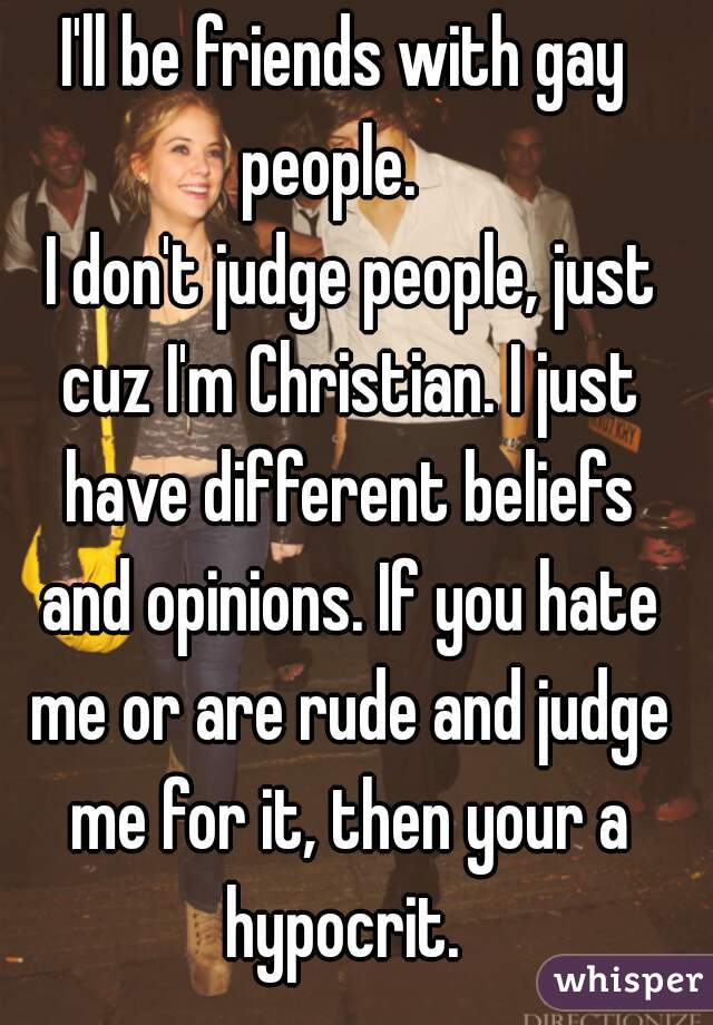 I'll be friends with gay people.   
 I don't judge people, just cuz I'm Christian. I just have different beliefs and opinions. If you hate me or are rude and judge me for it, then your a hypocrit. 