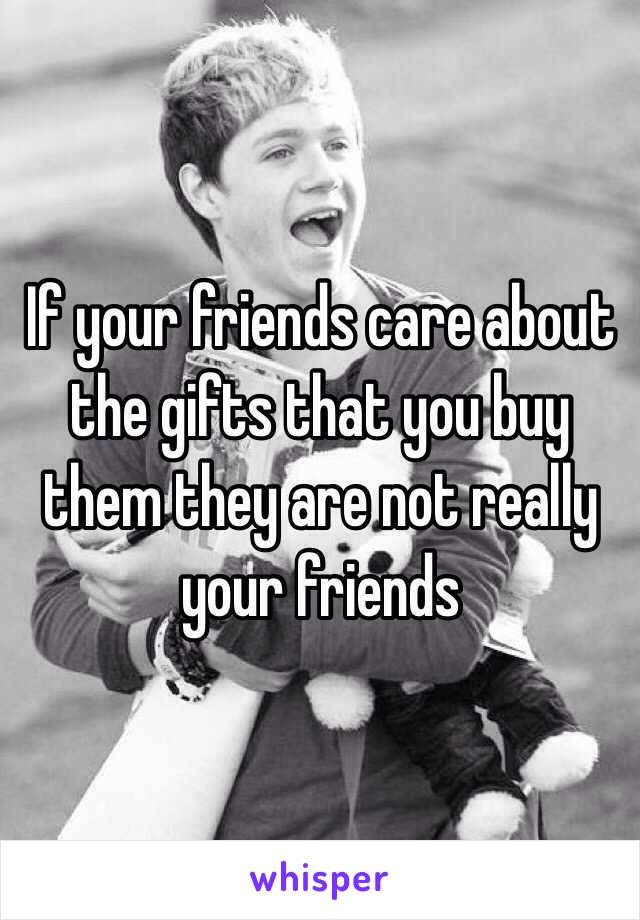 If your friends care about the gifts that you buy them they are not really your friends