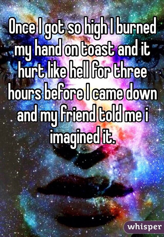 Once I got so high I burned my hand on toast and it hurt like hell for three hours before I came down and my friend told me i imagined it. 
