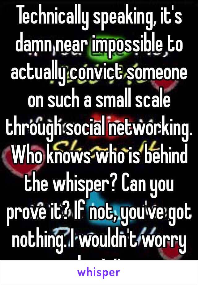 Technically speaking, it's damn near impossible to actually convict someone on such a small scale through social networking. Who knows who is behind the whisper? Can you prove it? If not, you've got nothing. I wouldn't worry about it. 
