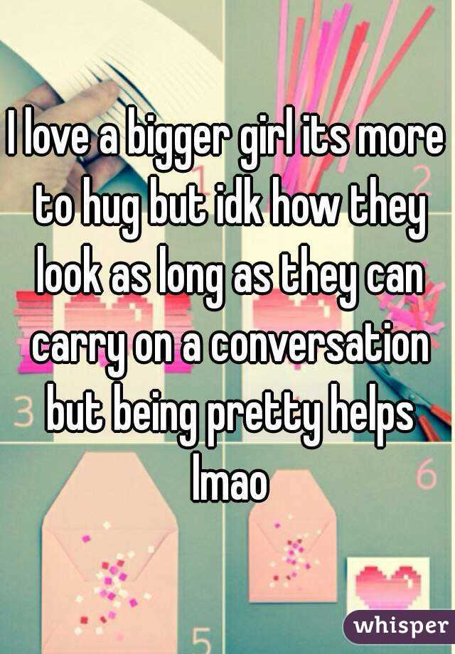 I love a bigger girl its more to hug but idk how they look as long as they can carry on a conversation but being pretty helps lmao
