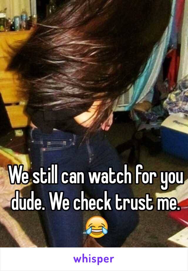 We still can watch for you dude. We check trust me. 😂