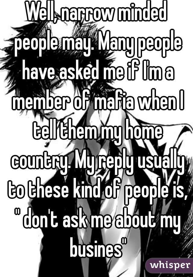 Well, narrow minded people may. Many people have asked me if I'm a member of mafia when I tell them my home country. My reply usually to these kind of people is, " don't ask me about my busines"