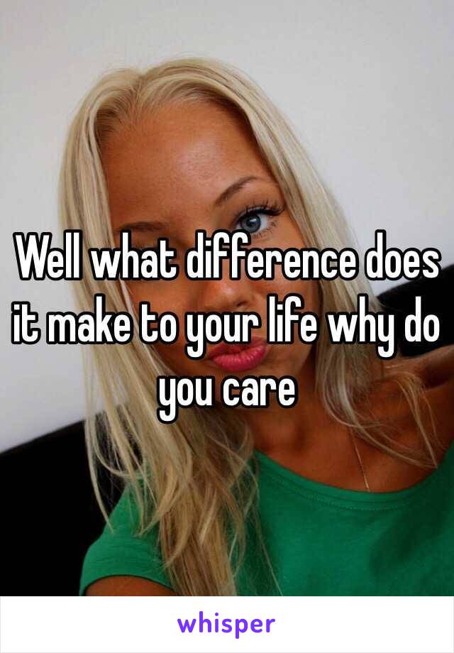Well what difference does it make to your life why do you care 