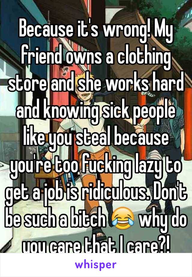 Because it's wrong! My friend owns a clothing store and she works hard and knowing sick people like you steal because you're too fucking lazy to get a job is ridiculous. Don't be such a bitch 😂 why do you care that I care?!