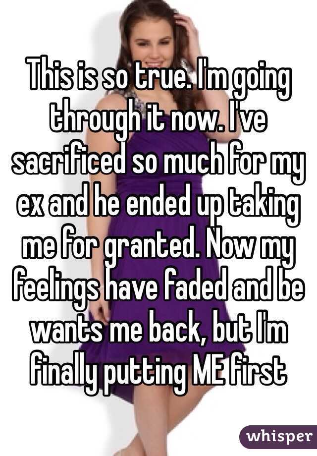 This is so true. I'm going through it now. I've sacrificed so much for my ex and he ended up taking me for granted. Now my feelings have faded and be wants me back, but I'm finally putting ME first 