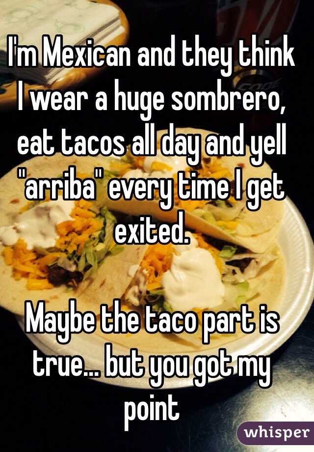 I'm Mexican and they think I wear a huge sombrero, eat tacos all day and yell "arriba" every time I get exited.

Maybe the taco part is true... but you got my point 