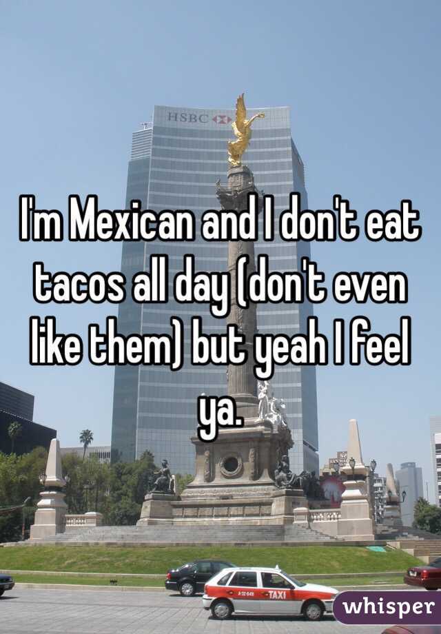 I'm Mexican and I don't eat tacos all day (don't even like them) but yeah I feel ya. 