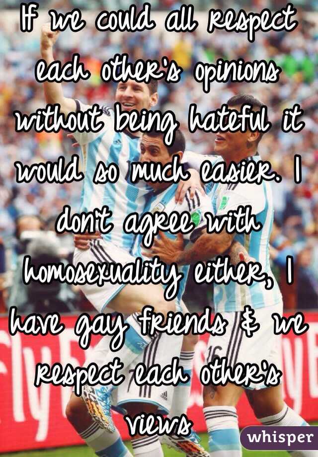 If we could all respect each other's opinions without being hateful it would so much easier. I don't agree with homosexuality either, I have gay friends & we respect each other's views