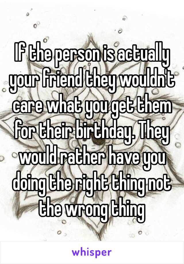 If the person is actually your friend they wouldn't care what you get them for their birthday. They would rather have you doing the right thing not the wrong thing