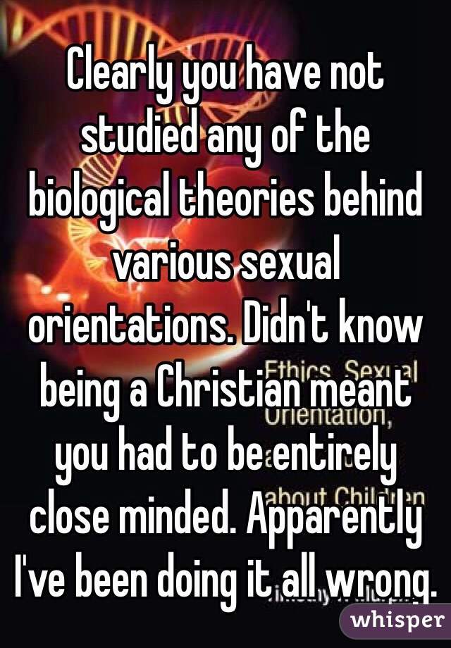 Clearly you have not studied any of the biological theories behind various sexual orientations. Didn't know being a Christian meant you had to be entirely close minded. Apparently I've been doing it all wrong. 