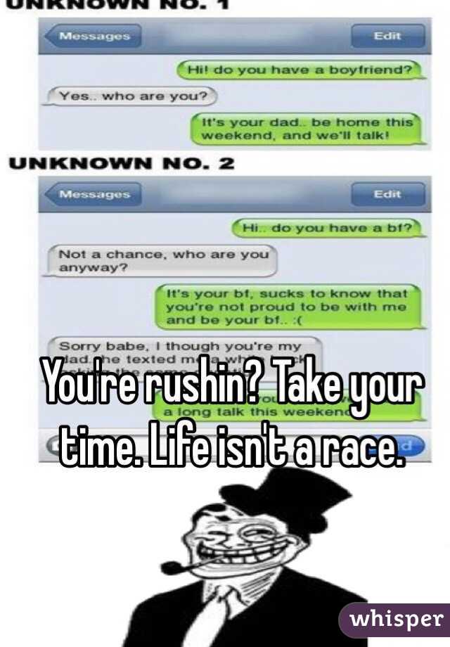 You're rushin? Take your time. Life isn't a race. 