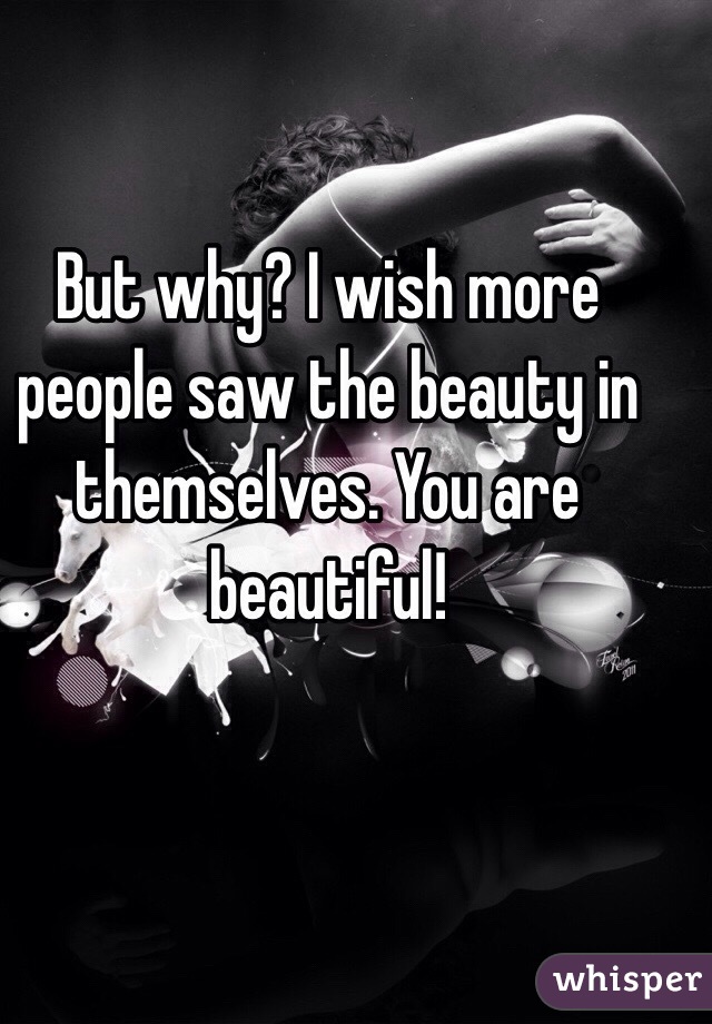 But why? I wish more people saw the beauty in themselves. You are beautiful! 