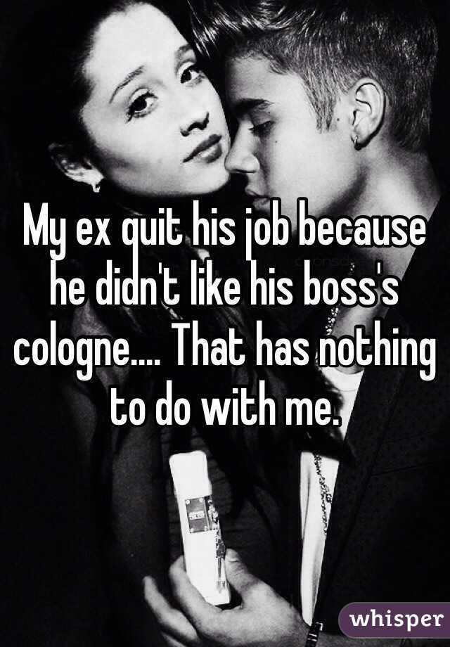My ex quit his job because he didn't like his boss's cologne.... That has nothing to do with me.