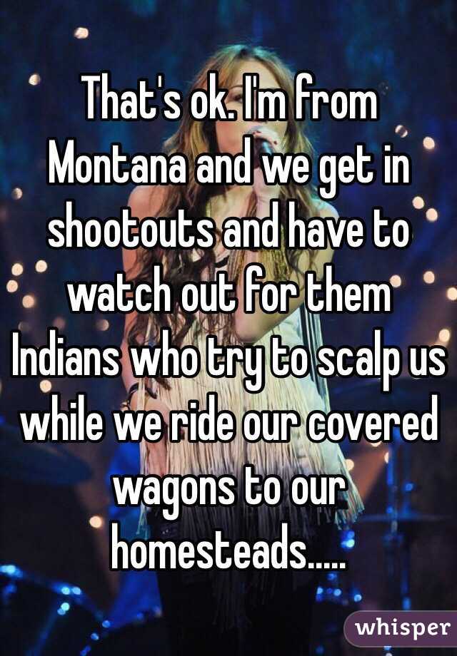 That's ok. I'm from Montana and we get in shootouts and have to watch out for them Indians who try to scalp us while we ride our covered wagons to our homesteads.....