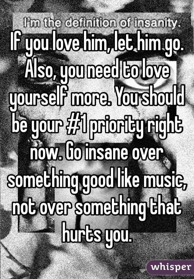 If you love him, let him go. Also, you need to love yourself more. You should be your #1 priority right now. Go insane over something good like music, not over something that hurts you.