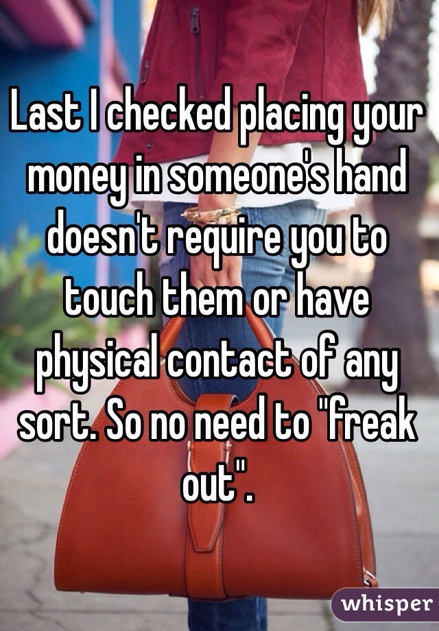 Last I checked placing your money in someone's hand doesn't require you to touch them or have physical contact of any sort. So no need to "freak out". 