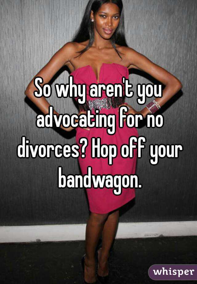 So why aren't you advocating for no divorces? Hop off your bandwagon.