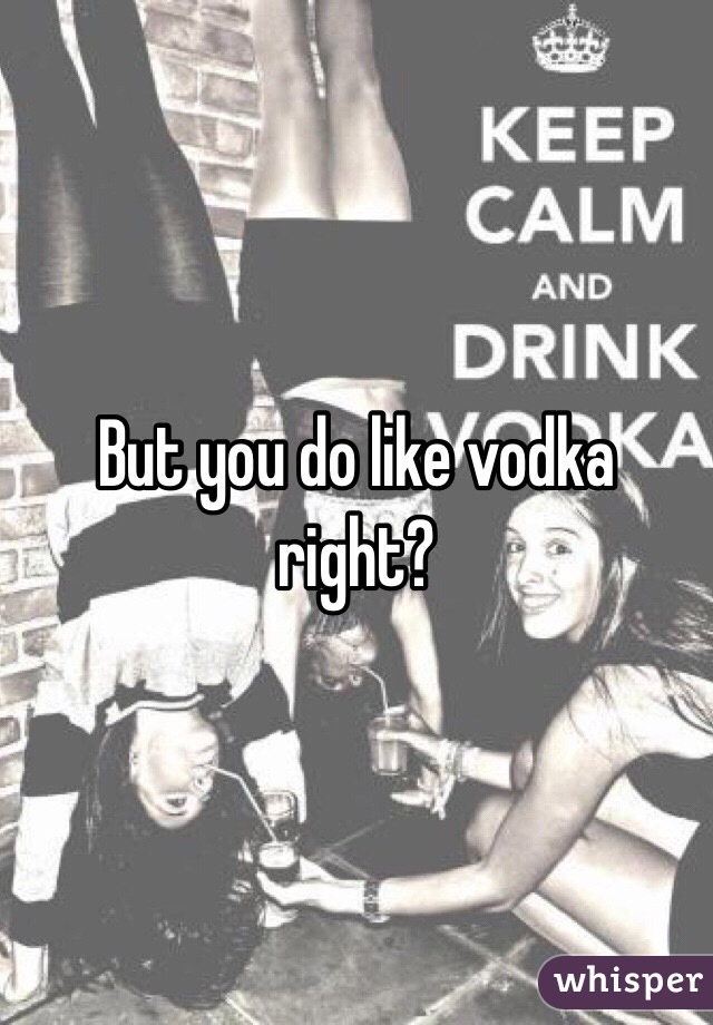 But you do like vodka right?