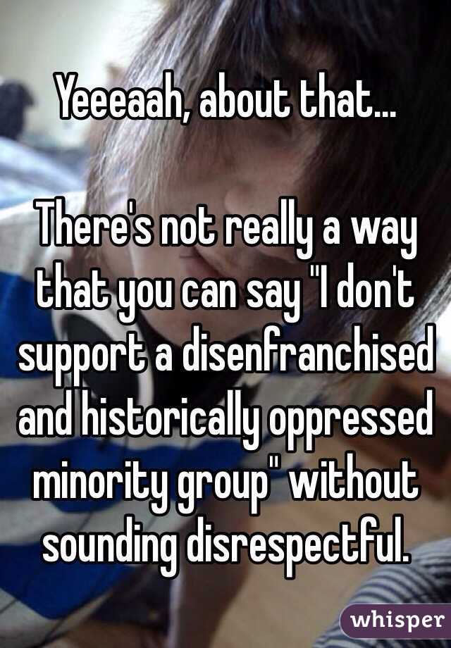 Yeeeaah, about that...

There's not really a way that you can say "I don't support a disenfranchised and historically oppressed minority group" without sounding disrespectful.