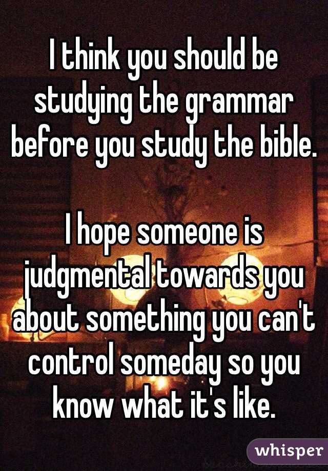 I think you should be studying the grammar before you study the bible. 

I hope someone is judgmental towards you about something you can't control someday so you know what it's like.  