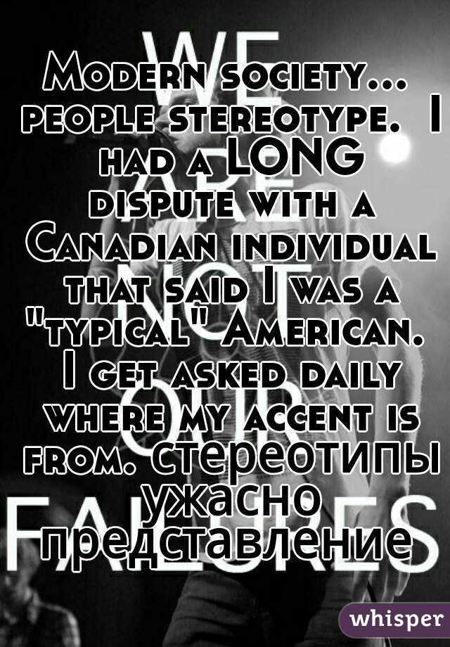 Modern society... people stereotype.  I had a LONG dispute with a Canadian individual that said I was a "typical" American.  I get asked daily where my accent is from. стереотипы ужасно представление 
