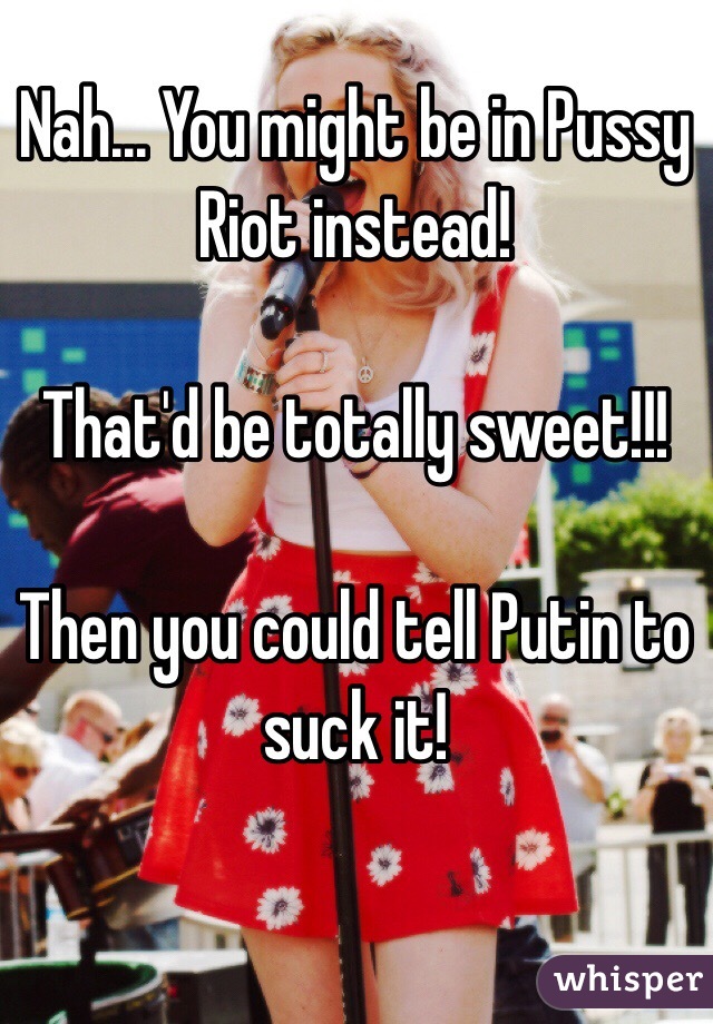 Nah... You might be in Pussy Riot instead!

That'd be totally sweet!!!

Then you could tell Putin to suck it!