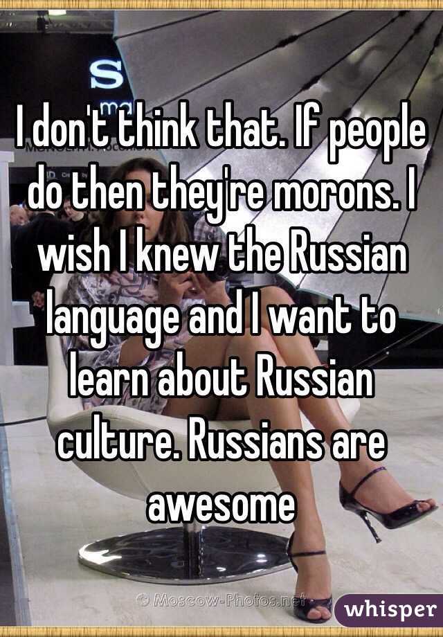 I don't think that. If people do then they're morons. I wish I knew the Russian language and I want to learn about Russian culture. Russians are awesome