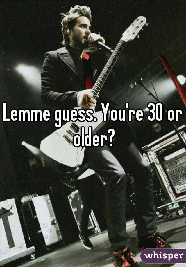 Lemme guess. You're 30 or older?