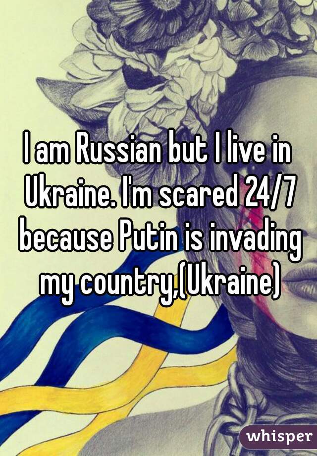 I am Russian but I live in Ukraine. I'm scared 24/7 because Putin is invading my country,(Ukraine)