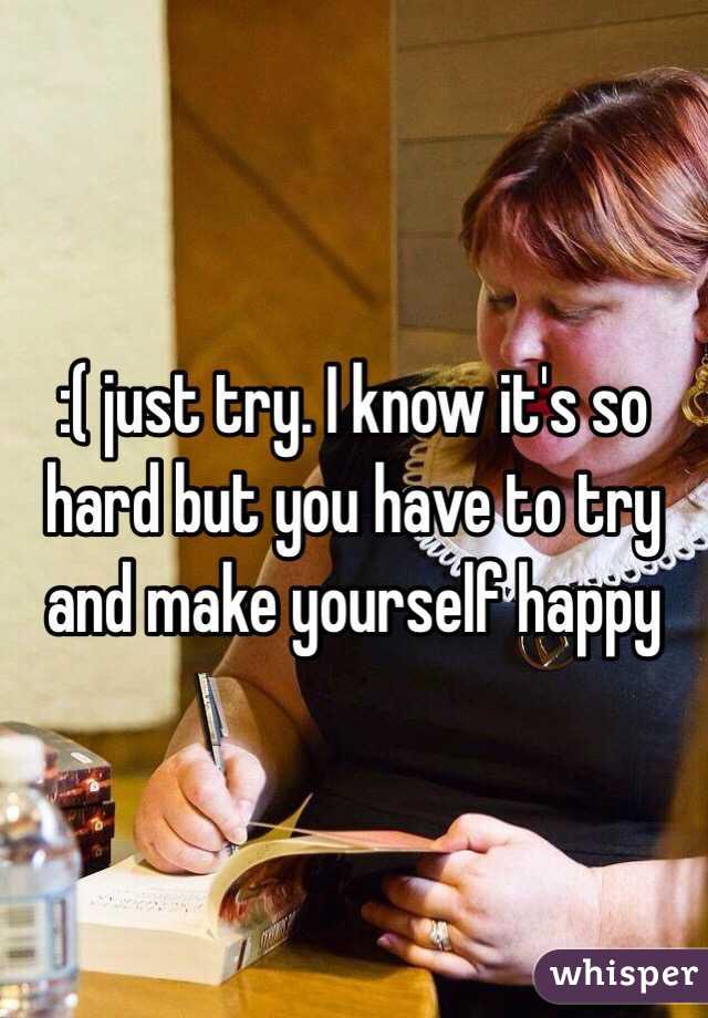 :( just try. I know it's so hard but you have to try and make yourself happy 