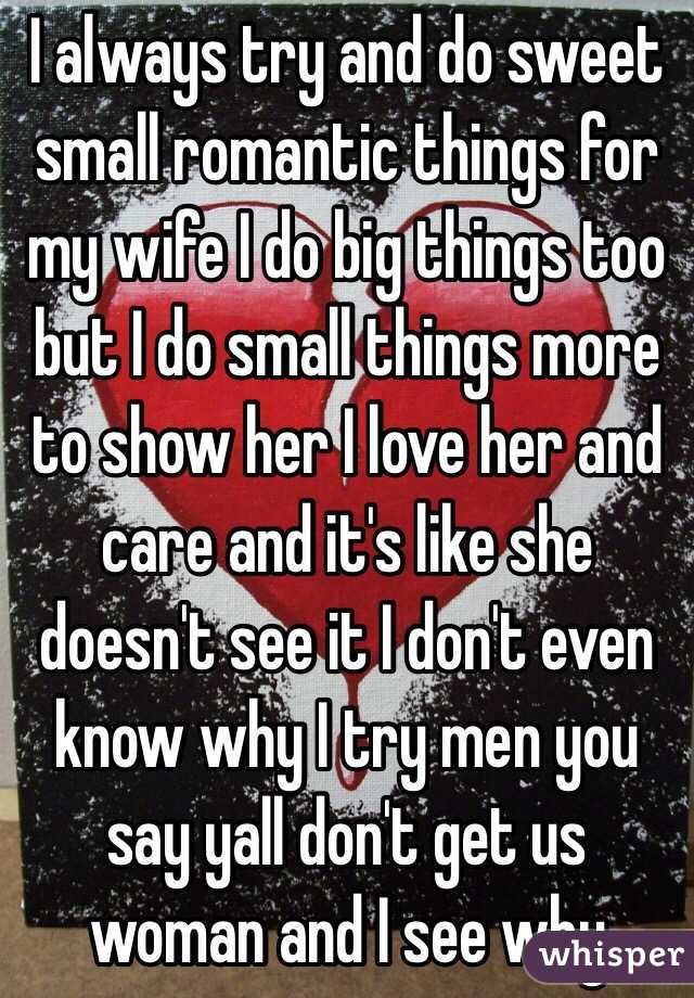 I always try and do sweet small romantic things for my wife I do big things too but I do small things more to show her I love her and care and it's like she doesn't see it I don't even know why I try men you say yall don't get us woman and I see why 