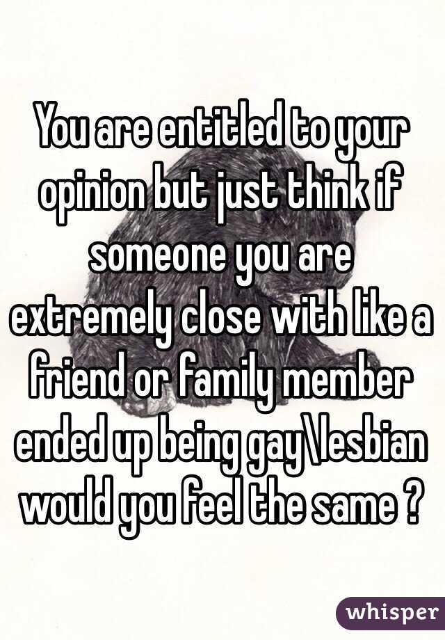 You are entitled to your opinion but just think if someone you are extremely close with like a friend or family member ended up being gay\lesbian would you feel the same ? 