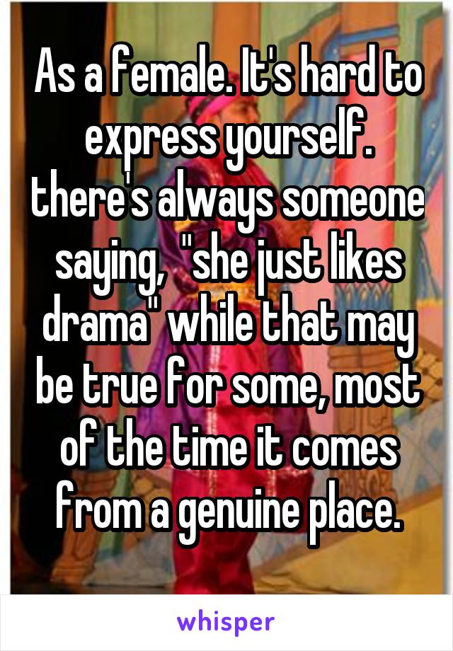 As a female. It's hard to express yourself. there's always someone saying,  "she just likes drama" while that may be true for some, most of the time it comes from a genuine place.
