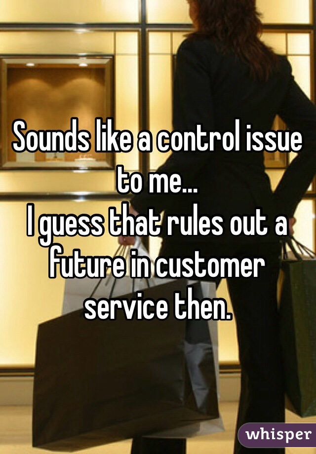 Sounds like a control issue to me...
I guess that rules out a future in customer service then.