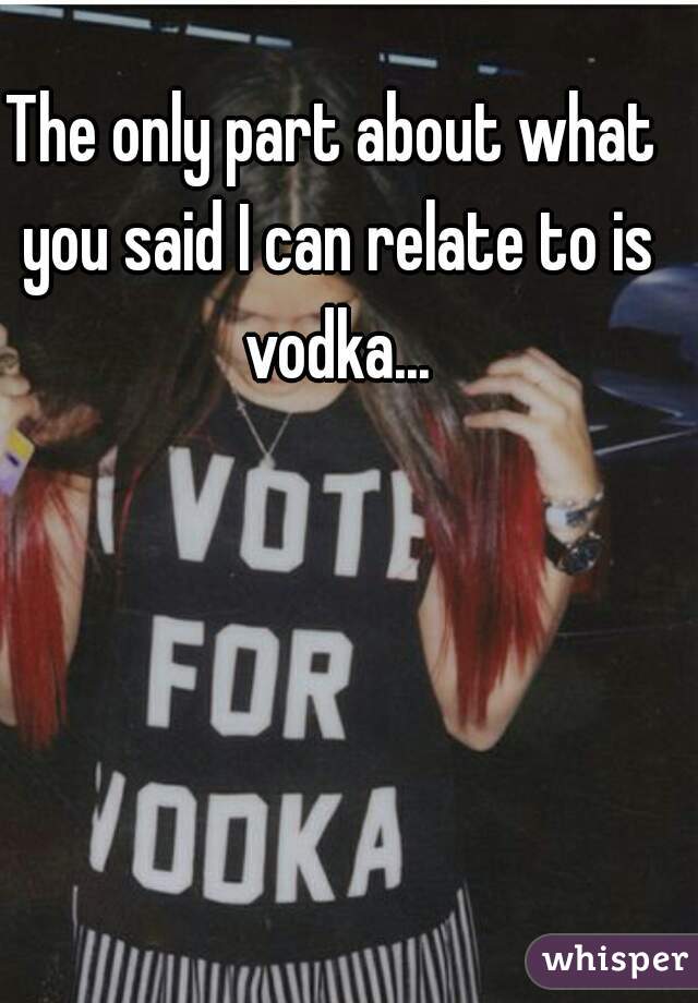 The only part about what you said I can relate to is vodka...