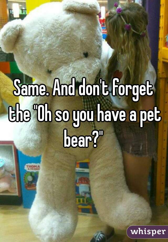 Same. And don't forget the "Oh so you have a pet bear?" 