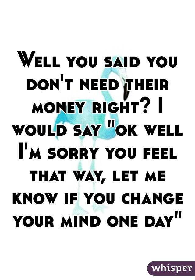 Well you said you don't need their money right? I would say "ok well I'm sorry you feel that way, let me know if you change your mind one day" 