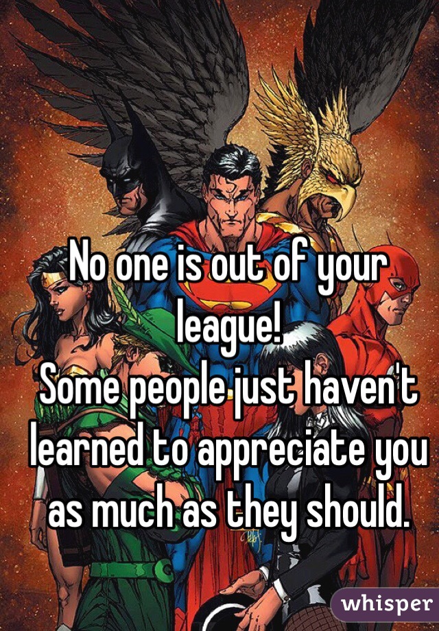 No one is out of your league!
Some people just haven't learned to appreciate you as much as they should.