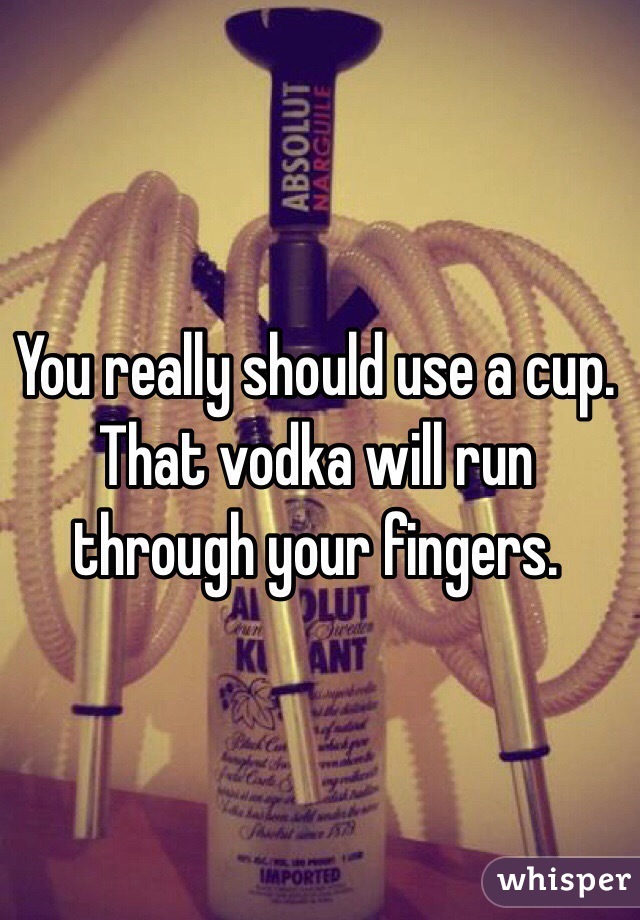 You really should use a cup. That vodka will run through your fingers. 

