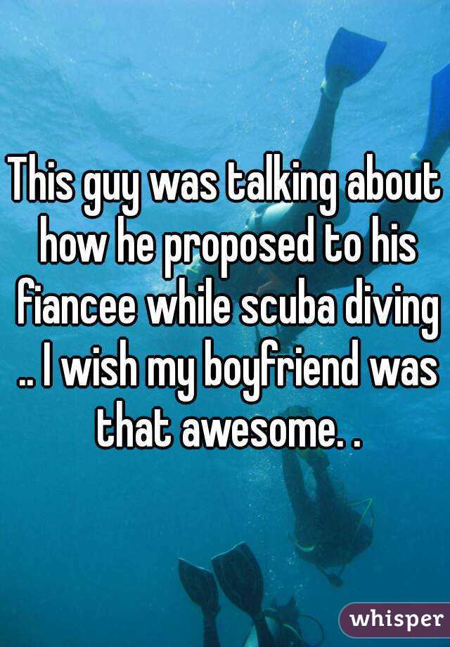 This guy was talking about how he proposed to his fiancee while scuba diving .. I wish my boyfriend was that awesome. .