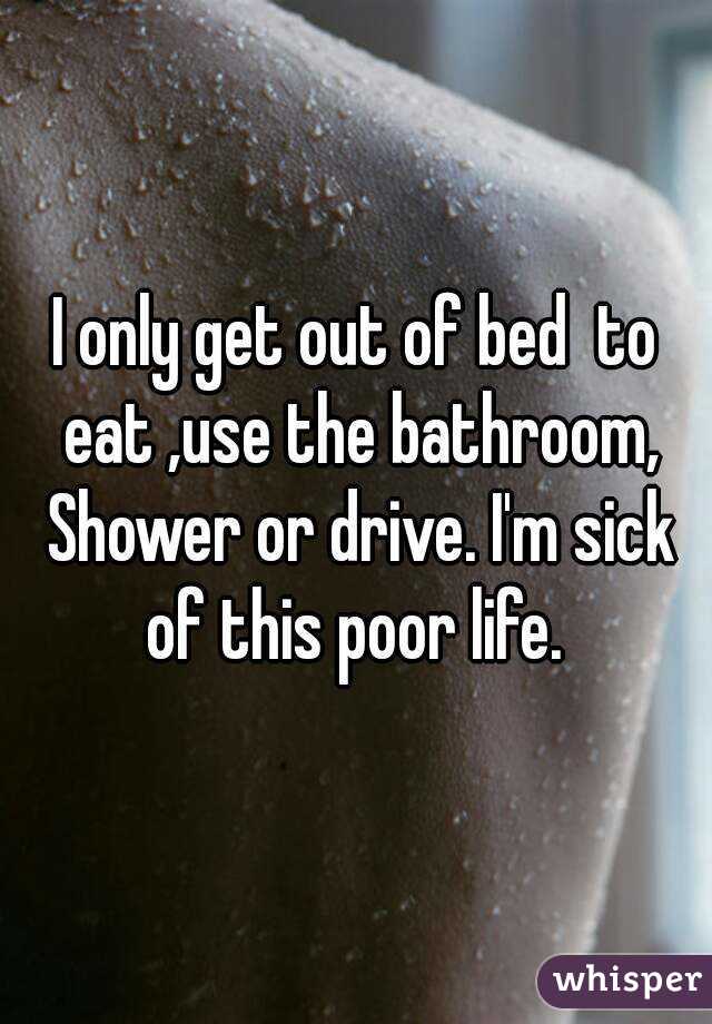 I only get out of bed  to eat ,use the bathroom, Shower or drive. I'm sick of this poor life. 