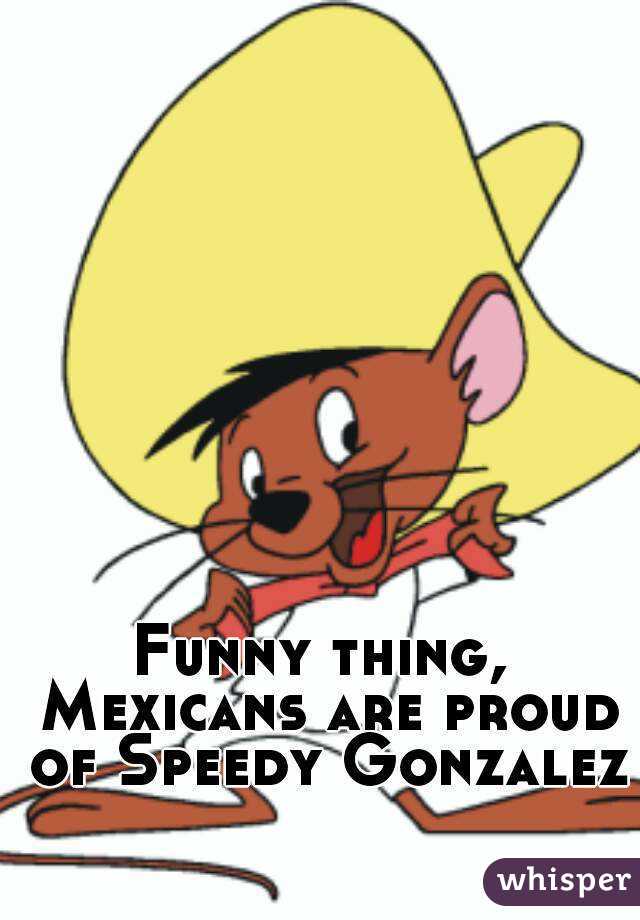 Funny thing, Mexicans are proud of Speedy Gonzalez