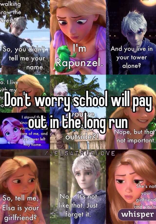 Don't worry school will pay out in the long run 