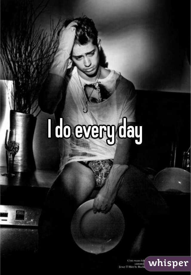 I do every day